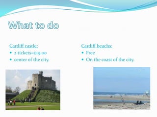 Cardiff castle:         Cardiff beachs:
 2 tickets=£19.00       Free
 center of the city.    On the coast of the city.
 