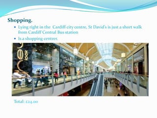 Shopping.
   Lying right in the Cardiff city centre, St David’s is just a short walk
    from Cardiff Central Bus station
   Is a shopping centrer.




  Total: £24.00
 