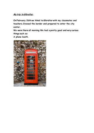 My trip to Gibraltar.
On February 26th we hiked to Gibraltar with my classmates and
teachers. Crossed the border and prepared to enter the city
center.
We were there all morning. We had a pretty good and very curious
things such as:
A phone booth.
 
