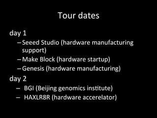 Tour#dates
day#1#
– Seeed#Studio#(hardware#manufacturing#
support)#
– Make#Block#(hardware#startup)#
– Genesis#(hardware#manufacturing)#
day#2#
–  BGI#(Beijing#genomics#ins>tute)#
–  HAXLR8R#(hardware#accerelator)#
 