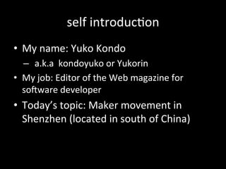 self#introduc>on
•  My#name:#Yuko#Kondo#
–  a.k.a##kondoyuko#or#Yukorin#
•  My#job:#Editor#of#the#Web#magazine#for#
soGware#developer#
•  Today’s#topic:#Maker#movement#in#
Shenzhen#(located#in#south#of#China)#
 