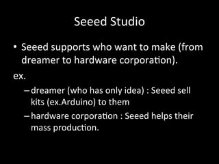 Seeed#Studio
•  Seeed#supports#who#want#to#make#(from#
dreamer#to#hardware#corpora>on).#
ex.#
– dreamer#(who#has#only#idea)#:#Seeed#sell#
kits#(ex.Arduino)#to#them#
– hardware#corpora>on#:#Seeed#helps#their#
mass#produc>on.#
 