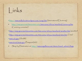 Links • 	 http:// www.walkabouttravelgear.com/nongr.ht m  (International Electricity) •  http :// wwp.greenwichmeantime.com /time-zone/africa/swaziland/currency.ht m  (Currency converter) • 	 http://wwp.greenwichmeantime.com/time-zone/africa/swaziland/weather.ht m  (weather) • 	 http://wwp.greenwichmeantime.com/time-zone/africa/swaziland/time.ht m  (Time) • 	 www.cdc.go v  (Health) • 	 www.travel.state.go v  (Passport Info) • Shop by Destination at:   http:// www.magellans.com/store/travel_advice?Arg s 