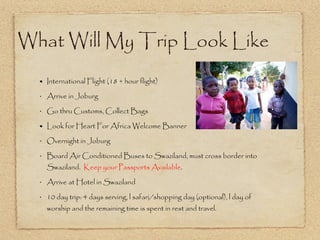What Will My Trip Look Like International Flight (18 + hour flight) Arrive in Joburg  Go thru Customs, Collect Bags  Look for Heart For Africa Welcome Banner  Overnight in Joburg Board Air Conditioned Buses to Swaziland, must cross border into Swaziland.  Keep your Passports Available . Arrive at Hotel in Swaziland 10 day trip: 4 days serving, l safari/shopping day (optional), l day of worship and the remaining time is spent in rest and travel. 