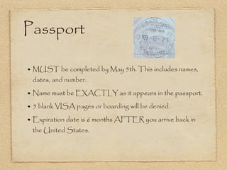 Passport MUST be completed by May 5th. This includes names, dates, and number. Name must be EXACTLY as it appears in the passport.  5 blank VISA pages or boarding will be denied.  Expiration date is 6 months AFTER you arrive back in the United States. 