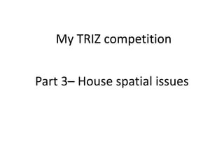 Part 3– House spatial issues
My TRIZ competition
 