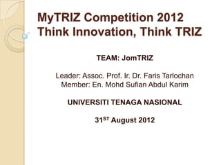 MyTRIZ Competition 2012
Think Innovation, Think TRIZ

               TEAM: JomTRIZ

   Leader: Assoc. Prof. Ir. Dr. Faris Tarlochan
    Member: En. Mohd Sufian Abdul Karim

      UNIVERSITI TENAGA NASIONAL

               31ST August 2012
 