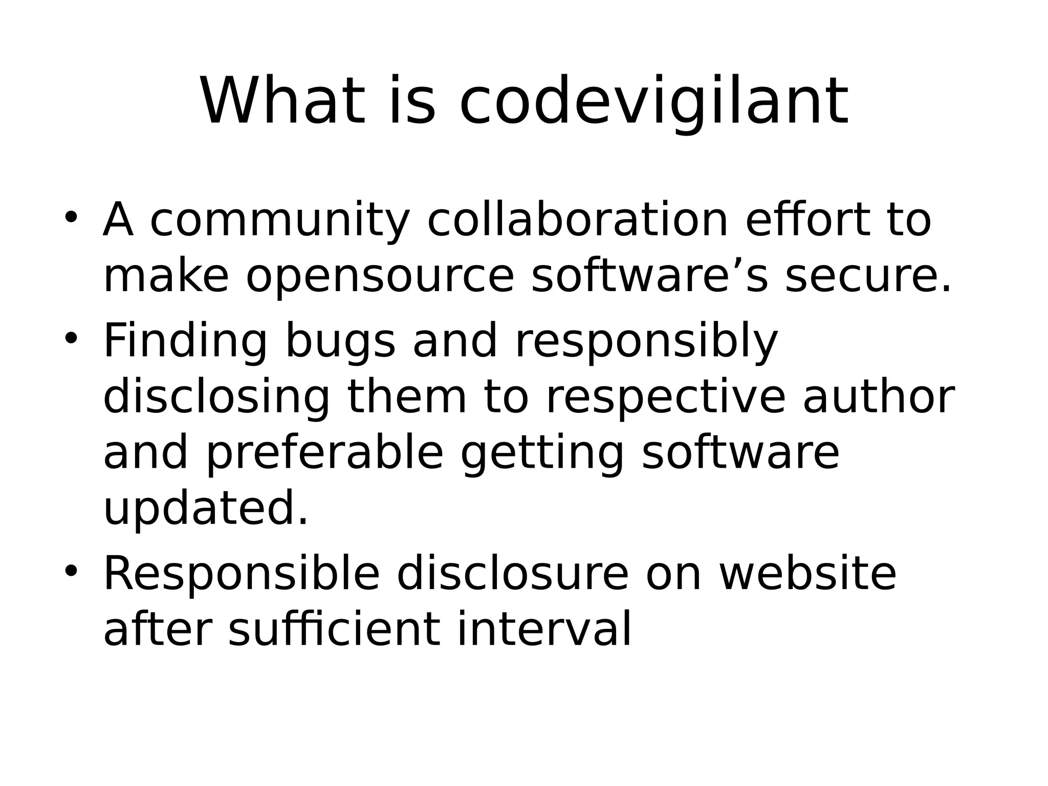 What is codevigilant • A community collaboration effort to make opensource software’s secure. • Finding bugs and responsibly disclosing them to respective author and preferable getting software updated. • Responsible disclosure on website after sufficient interval 