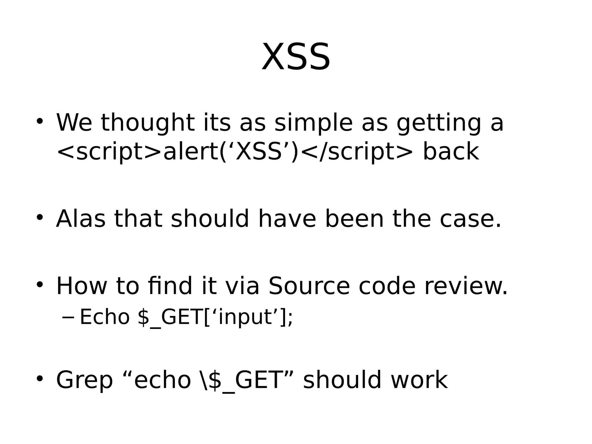 XSS • We thought its as simple as getting a <script>alert(‘XSS’)</script> back • Alas that should have been the case. • How to find it via Source code review. – Echo $_GET[‘input’]; • Grep “echo $_GET” should work 