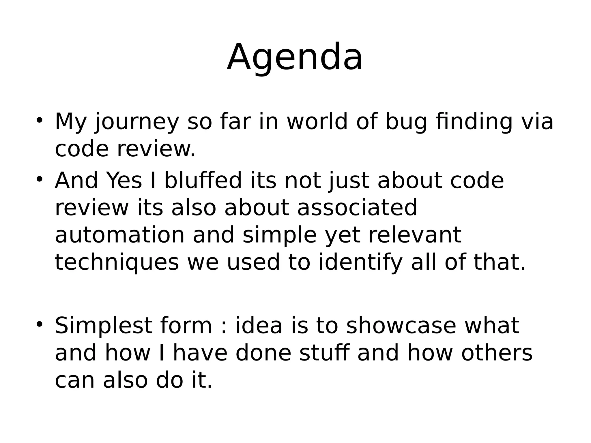 Agenda • My journey so far in world of bug finding via code review. • And Yes I bluffed its not just about code review its also about associated automation and simple yet relevant techniques we used to identify all of that. • Simplest form : idea is to showcase what and how I have done stuff and how others can also do it. 