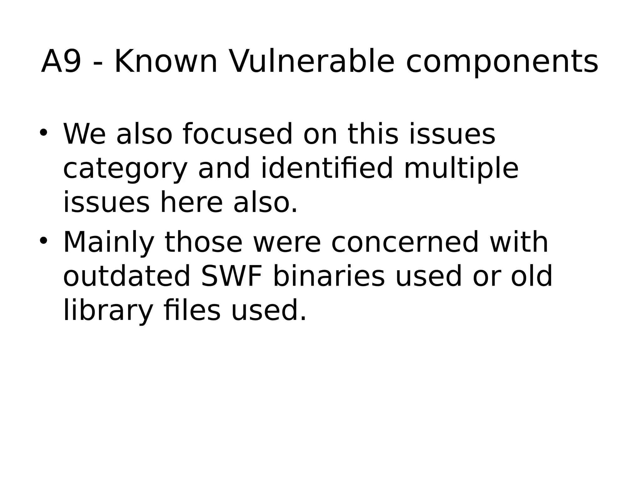 A9 - Known Vulnerable components • We also focused on this issues category and identified multiple issues here also. • Mainly those were concerned with outdated SWF binaries used or old library files used. 
