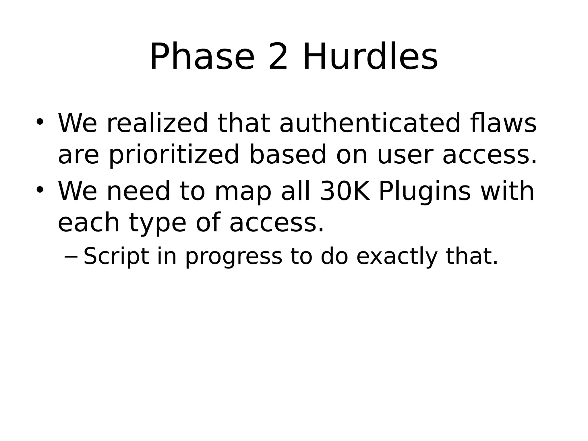 Phase 2 Hurdles • We realized that authenticated flaws are prioritized based on user access. • We need to map all 30K Plugins with each type of access. – Script in progress to do exactly that. 