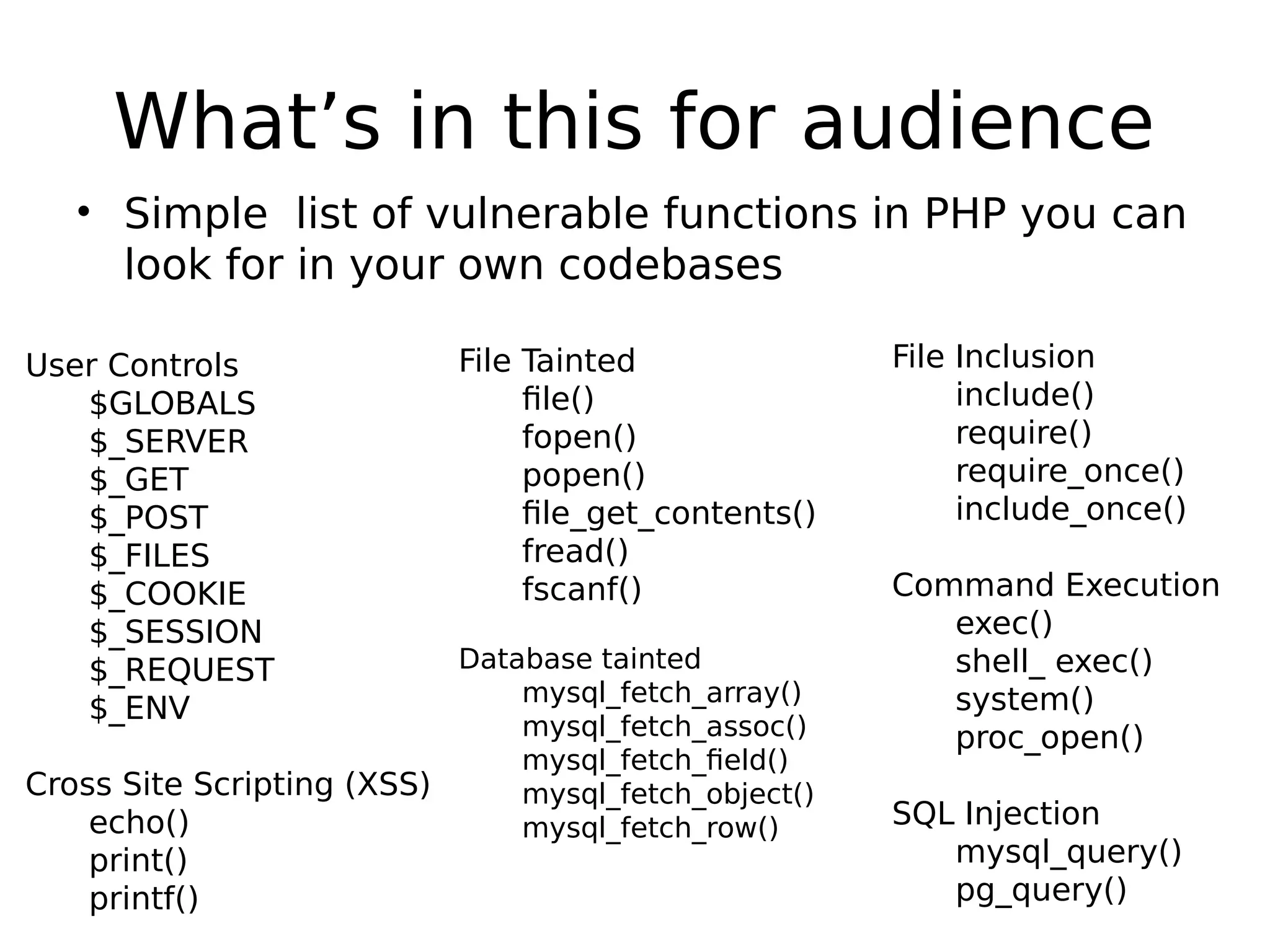 What’s in this for audience • Simple list of vulnerable functions in PHP you can look for in your own codebases File Tainted file() fopen() popen() file_get_contents() fread() fscanf() Database tainted mysql_fetch_array() mysql_fetch_assoc() mysql_fetch_field() mysql_fetch_object() mysql_fetch_row() File Inclusion include() require() require_once() include_once() Command Execution exec() shell_ exec() system() proc_open() SQL Injection mysql_query() pg_query() User Controls $GLOBALS $_SERVER $_GET $_POST $_FILES $_COOKIE $_SESSION $_REQUEST $_ENV Cross Site Scripting (XSS) echo() print() printf() 
