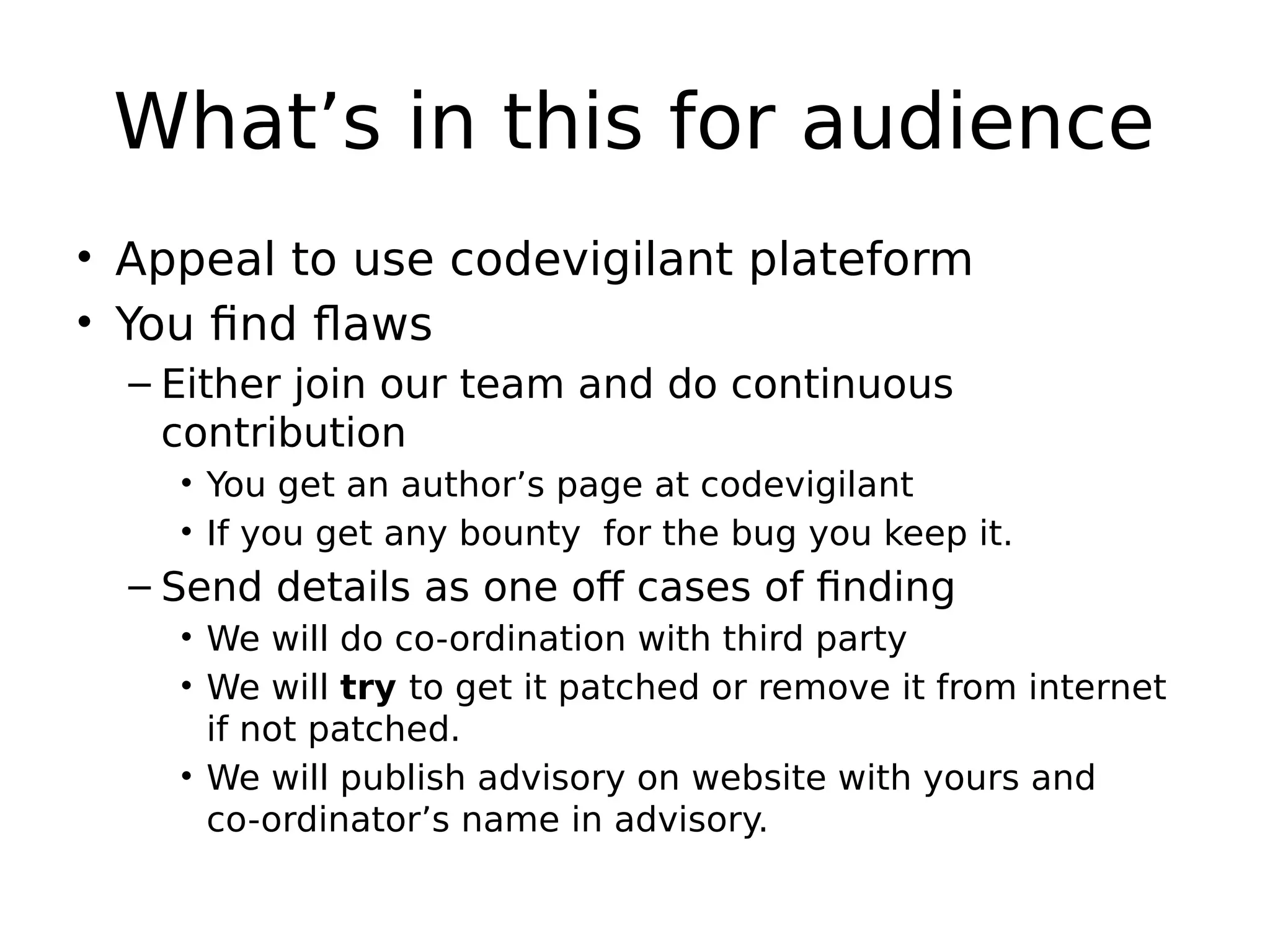 What’s in this for audience • Appeal to use codevigilant plateform • You find flaws – Either join our team and do continuous contribution • You get an author’s page at codevigilant • If you get any bounty for the bug you keep it. – Send details as one off cases of finding • We will do co-ordination with third party • We will try to get it patched or remove it from internet if not patched. • We will publish advisory on website with yours and co-ordinator’s name in advisory. 