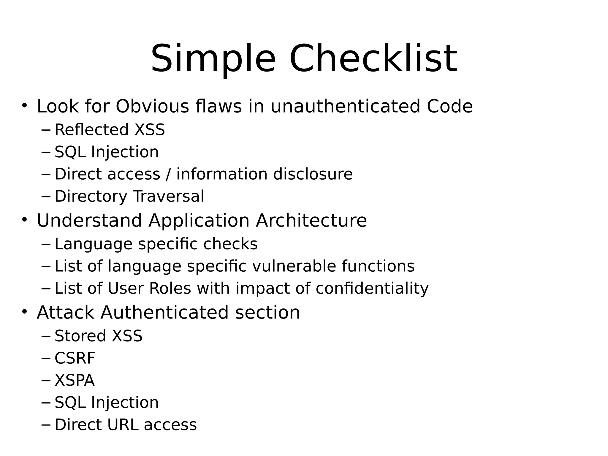 Simple Checklist • Look for Obvious flaws in unauthenticated Code – Reflected XSS – SQL Injection – Direct access / information disclosure – Directory Traversal • Understand Application Architecture – Language specific checks – List of language specific vulnerable functions – List of User Roles with impact of confidentiality • Attack Authenticated section – Stored XSS – CSRF – XSPA – SQL Injection – Direct URL access 