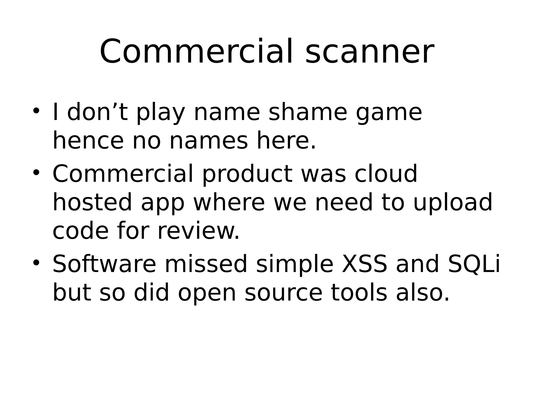 Commercial scanner • I don’t play name shame game hence no names here. • Commercial product was cloud hosted app where we need to upload code for review. • Software missed simple XSS and SQLi but so did open source tools also. 