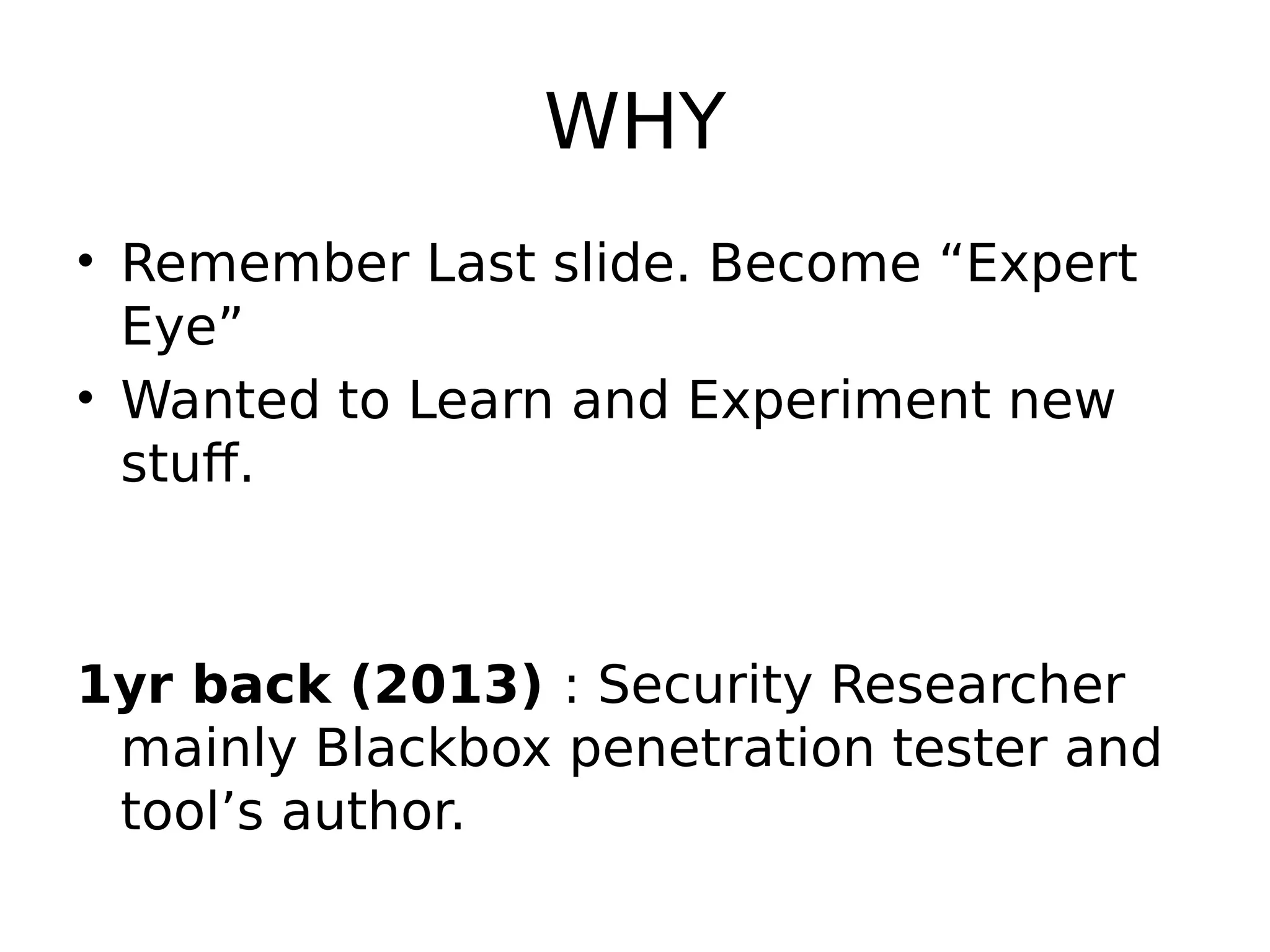 WHY • Remember Last slide. Become “Expert Eye” • Wanted to Learn and Experiment new stuff. 1yr back (2013) : Security Researcher mainly Blackbox penetration tester and tool’s author. 