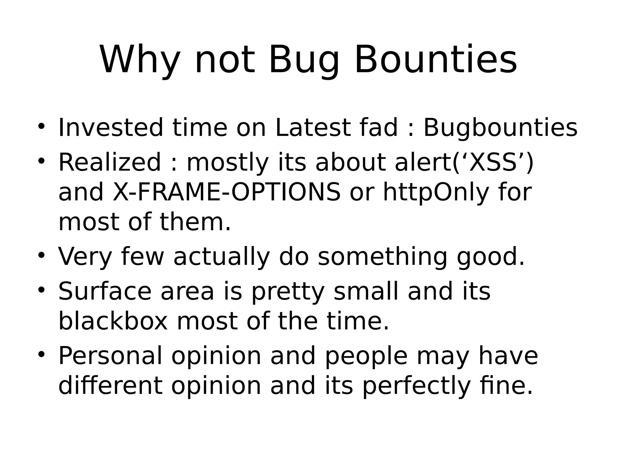 Why not Bug Bounties • Invested time on Latest fad : Bugbounties • Realized : mostly its about alert(‘XSS’) and X-FRAME-OPTIONS or httpOnly for most of them. • Very few actually do something good. • Surface area is pretty small and its blackbox most of the time. • Personal opinion and people may have different opinion and its perfectly fine. 