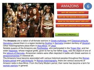 AMAZONS
WHY DID THEY BECOME A CELEBRITY?
WHAT DO YOU KNOW ABOUT HEIR LIFE?
IS THERE ANY ANECDOTE YOU CAN SHARE?
WHY ARE AMAZONS A MYTH?
AMAZONS’S PROFILE:
The Amazons are a nation of all-female warriors in Greek mythology and Classical antiquity.
Herodotus placed them in a region bordering Scythia in Sarmatia (modern territory of Ukraine).
Other historiographers place them in Asia Minor, or Libya.
Notable queens of the Amazons are Penthesilea, who participated in the Trojan War, and her
sister Hippolyta, whose magical girdle, given to her by her father Ares, was the object of one of
the labours of Hercules. Amazonian raiders were often depicted in battle with Greek warriors in
amazonomachies in classical art.
The Amazons have become associated with various historical peoples throughout the Roman
Empire period and Late Antiquity. In Roman historiography, there are various accounts of
Amazon raids in Asia Minor. From the Early Modern period, their name has become a term for
woman warriors in general.
6
 