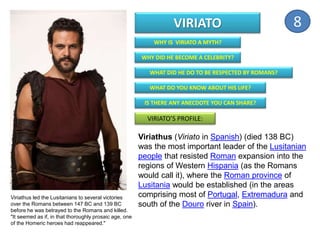 WHY IS VIRIATO A MYTH?
WHY DID HE BECOME A CELEBRITY?
WHAT DID HE DO TO BE RESPECTED BY ROMANS?
WHAT DO YOU KNOW ABOUT HIS LIFE?
IS THERE ANY ANECDOTE YOU CAN SHARE?
VIRIATO’S PROFILE:
VIRIATO
Viriathus (Viriato in Spanish) (died 138 BC)
was the most important leader of the Lusitanian
people that resisted Roman expansion into the
regions of Western Hispania (as the Romans
would call it), where the Roman province of
Lusitania would be established (in the areas
comprising most of Portugal, Extremadura and
south of the Douro river in Spain).
Viriathus led the Lusitanians to several victories
over the Romans between 147 BC and 139 BC
before he was betrayed to the Romans and killed.
"It seemed as if, in that thoroughly prosaic age, one
of the Homeric heroes had reappeared."
8
 