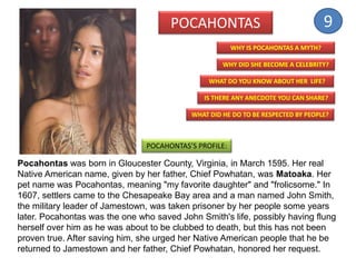 Pocahontas was born in Gloucester County, Virginia, in March 1595. Her real
Native American name, given by her father, Chief Powhatan, was Matoaka. Her
pet name was Pocahontas, meaning "my favorite daughter" and "frolicsome." In
1607, settlers came to the Chesapeake Bay area and a man named John Smith,
the military leader of Jamestown, was taken prisoner by her people some years
later. Pocahontas was the one who saved John Smith's life, possibly having flung
herself over him as he was about to be clubbed to death, but this has not been
proven true. After saving him, she urged her Native American people that he be
returned to Jamestown and her father, Chief Powhatan, honored her request.
POCAHONTAS
WHY DID SHE BECOME A CELEBRITY?
WHAT DO YOU KNOW ABOUT HER LIFE?
IS THERE ANY ANECDOTE YOU CAN SHARE?
WHY IS POCAHONTAS A MYTH?
POCAHONTAS’S PROFILE:
WHAT DID HE DO TO BE RESPECTED BY PEOPLE?
9
 
