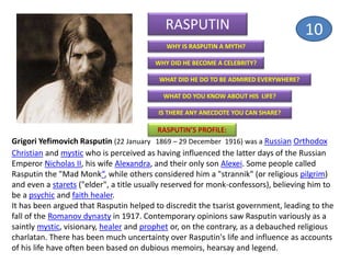 RASPUTIN
WHY IS RASPUTIN A MYTH?
WHY DID HE BECOME A CELEBRITY?
WHAT DID HE DO TO BE ADMIRED EVERYWHERE?
WHAT DO YOU KNOW ABOUT HIS LIFE?
IS THERE ANY ANECDOTE YOU CAN SHARE?
RASPUTIN’S PROFILE:
Grigori Yefimovich Rasputin (22 January 1869 – 29 December 1916) was a Russian Orthodox
Christian and mystic who is perceived as having influenced the latter days of the Russian
Emperor Nicholas II, his wife Alexandra, and their only son Alexei. Some people called
Rasputin the "Mad Monk“, while others considered him a "strannik" (or religious pilgrim)
and even a starets ("elder", a title usually reserved for monk-confessors), believing him to
be a psychic and faith healer.
It has been argued that Rasputin helped to discredit the tsarist government, leading to the
fall of the Romanov dynasty in 1917. Contemporary opinions saw Rasputin variously as a
saintly mystic, visionary, healer and prophet or, on the contrary, as a debauched religious
charlatan. There has been much uncertainty over Rasputin's life and influence as accounts
of his life have often been based on dubious memoirs, hearsay and legend.
10
 