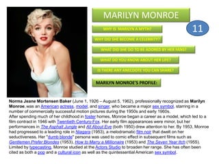 WHY IS MARILYN A MYTH?
MARILYN MONROE
WHY DID SHE BECOME A CELEBRITY?
WHAT DID SHE DO TO BE ADORED BY HER FANS?
WHAT DO YOU KNOW ABOUT HER LIFE?
IS THERE ANY ANECDOTE YOU CAN SHARE?
MARILYN MONROE’S PROFILE:
Norma Jeane Mortensen Baker (June 1, 1926 – August 5, 1962), professionally recognized as Marilyn
Monroe, was an American actress, model, and singer, who became a major sex symbol, starring in a
number of commercially successful motion pictures during the 1950s and early 1960s.
After spending much of her childhood in foster homes, Monroe began a career as a model, which led to a
film contract in 1946 with Twentieth Century-Fox. Her early film appearances were minor, but her
performances in The Asphalt Jungle and All About Eve (both 1950) drew attention to her. By 1953, Monroe
had progressed to a leading role in Niagara (1953), a melodramatic film noir that dwelt on her
seductiveness. Her "dumb blonde" persona was used to comic effect in subsequent films such as
Gentlemen Prefer Blondes (1953), How to Marry a Millionaire (1953) and The Seven Year Itch (1955).
Limited by typecasting, Monroe studied at the Actors Studio to broaden her range. She has often been
cited as both a pop and a cultural icon as well as the quintessential American sex symbol.
11
 