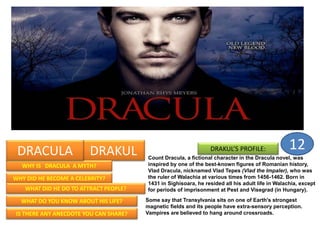DRAKUL
WHY IS DRACULA A MYTH?
WHY DID HE BECOME A CELEBRITY?
WHAT DID HE DO TO ATTRACT PEOPLE?
WHAT DO YOU KNOW ABOUT HIS LIFE?
IS THERE ANY ANECDOTE YOU CAN SHARE?
DRAKUL’S PROFILE:
Count Dracula, a fictional character in the Dracula novel, was
inspired by one of the best-known figures of Romanian history,
Vlad Dracula, nicknamed Vlad Tepes (Vlad the Impaler), who was
the ruler of Walachia at various times from 1456-1462. Born in
1431 in Sighisoara, he resided all his adult life in Walachia, except
for periods of imprisonment at Pest and Visegrad (in Hungary).
DRACULA
Some say that Transylvania sits on one of Earth's strongest
magnetic fields and its people have extra-sensory perception.
Vampires are believed to hang around crossroads.
12
 