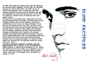 In 1954, Elvis began his singing career with the legendary
Sun Records label in Memphis. In late 1955, his recording
contract was sold to RCA Victor. By 1956, he was an
international sensation. With a sound and style that
uniquely combined his diverse musical influences and blurred
and challenged the social and racial barriers of the time,
he ushered in a whole new era of American music and
popular culture.
He starred in 33 successful films, made history with his
television appearances and specials, and knew great acclaim
through his many, often record-breaking, live concert
performances on tour and in Las Vegas. Globally, he has
sold over one billion records, more than any other artist.
His American sales have earned him gold, platinum or multi-
platinum awards. Among his many awards and accolades
were 14 Grammy nominations (3 wins) from the National
Academy of Recording Arts & Sciences, the Grammy
Lifetime Achievement Award which he received at age 36,
and his being named One of the Ten Outstanding Young Men
of the Nation for 1970 by the United States Jaycees.
Without any of the special privileges, his celebrity status
might have afforded him, he honorably served his country
in the U.S. Army.
His talent, good looks, sensuality, charisma, and good
humor endeared him to millions, as did the humility and
human kindness he demonstrated throughout his life. Known
the world over by his first name, he is regarded as one of
the most important figures of twentieth century popular
culture. Elvis died at his Memphis home, Graceland, on
August 16, 1977.
 