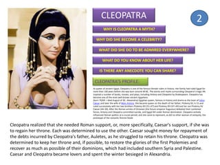 CLEOPATRA
WHY IS CLEOPATRA A MYTH?
WHY DID SHE BECOME A CELEBRITY?
WHAT DID SHE DO TO BE ADMIRED EVERYWHERE?
WHAT DO YOU KNOW ABOUT HER LIFE?
IS THERE ANY ANECDOTE YOU CAN SHARE?
As queen of ancient Egypt, Cleopatra is one of the famous female rulers in history. Her family had ruled Egypt for
more than 100 years before she was born around 69 BC. The stories and myths surrounding Cleopatra's tragic life
inspired a number of books, movies, and plays, including Antony and Cleopatra by Shakespeare. Cleopatra has
become one of the most well-known ancient Egyptians.
(born 70/69 —died August of 30 , Alexandria) Egyptian queen, famous in history and drama as the lover of Julius
Caesar and later the wife of Marc Antony. She became queen on the death of her father, Ptolemy XII, in 51 and
ruled successively with her two brothers Ptolemy XIII (51–47) and Ptolemy XIV (47–44) and her son Ptolemy XV
Caesar (44–30). After the Roman armies of Octavian (the future emperor Augustus) defeated their combined
forces, Antony and Cleopatra committed suicide, and Egypt fell under Roman domination. Cleopatra actively
influenced Roman politics at a crucial period, and she came to represent, as did no other woman of antiquity, the
prototype of the romantic femme fatale.
CLEOPATRA’S PROFILE:
Cleopatra realized that she needed Roman support, or, more specifically, Caesar's support, if she was
to regain her throne. Each was determined to use the other. Caesar sought money for repayment of
the debts incurred by Cleopatra's father, Auletes, as he struggled to retain his throne. Cleopatra was
determined to keep her throne and, if possible, to restore the glories of the first Ptolemies and
recover as much as possible of their dominions, which had included southern Syria and Palestine.
Caesar and Cleopatra became lovers and spent the winter besieged in Alexandria.
2
 