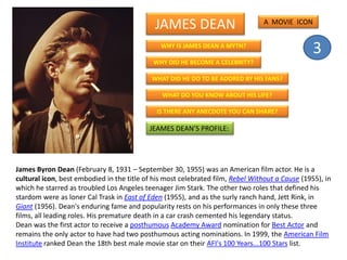 JAMES DEAN
WHY IS JAMES DEAN A MYTH?
WHY DID HE BECOME A CELEBRITY?
WHAT DID HE DO TO BE ADORED BY HIS FANS?
WHAT DO YOU KNOW ABOUT HIS LIFE?
IS THERE ANY ANECDOTE YOU CAN SHARE?
JEAMES DEAN’S PROFILE:
James Byron Dean (February 8, 1931 – September 30, 1955) was an American film actor. He is a
cultural icon, best embodied in the title of his most celebrated film, Rebel Without a Cause (1955), in
which he starred as troubled Los Angeles teenager Jim Stark. The other two roles that defined his
stardom were as loner Cal Trask in East of Eden (1955), and as the surly ranch hand, Jett Rink, in
Giant (1956). Dean's enduring fame and popularity rests on his performances in only these three
films, all leading roles. His premature death in a car crash cemented his legendary status.
Dean was the first actor to receive a posthumous Academy Award nomination for Best Actor and
remains the only actor to have had two posthumous acting nominations. In 1999, the American Film
Institute ranked Dean the 18th best male movie star on their AFI's 100 Years...100 Stars list.
A MOVIE ICON
3
 