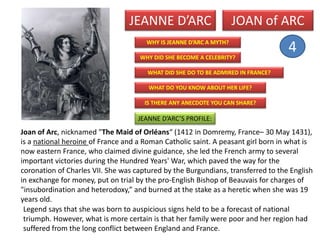 JEANNE D’ARC
WHY DID SHE BECOME A CELEBRITY?
WHAT DO YOU KNOW ABOUT HER LIFE?
IS THERE ANY ANECDOTE YOU CAN SHARE?
WHAT DID SHE DO TO BE ADMIRED IN FRANCE?
WHY IS JEANNE D’ARC A MYTH?
JEANNE D’ARC’S PROFILE:
Legend says that she was born to auspicious signs held to be a forecast of national
triumph. However, what is more certain is that her family were poor and her region had
suffered from the long conflict between England and France.
Joan of Arc, nicknamed "The Maid of Orléans“ (1412 in Domremy, France– 30 May 1431),
is a national heroine of France and a Roman Catholic saint. A peasant girl born in what is
now eastern France, who claimed divine guidance, she led the French army to several
important victories during the Hundred Years' War, which paved the way for the
coronation of Charles VII. She was captured by the Burgundians, transferred to the English
in exchange for money, put on trial by the pro-English Bishop of Beauvais for charges of
"insubordination and heterodoxy,” and burned at the stake as a heretic when she was 19
years old.
JOAN of ARC
4
 