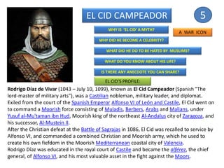Rodrigo Díaz de Vivar (1043 – July 10, 1099), known as El Cid Campeador (Spanish "The
lord-master of military arts"), was a Castilian nobleman, military leader, and diplomat.
Exiled from the court of the Spanish Emperor Alfonso VI of León and Castile, El Cid went on
to command a Moorish force consisting of Muladis, Berbers, Arabs and Malians, under
Yusuf al-Mu'taman ibn Hud, Moorish king of the northeast Al-Andalus city of Zaragoza, and
his successor, Al-Mustein II.
After the Christian defeat at the Battle of Sagrajas in 1086, El Cid was recalled to service by
Alfonso VI, and commanded a combined Christian and Moorish army, which he used to
create his own fiefdom in the Moorish Mediterranean coastal city of Valencia.
Rodrigo Díaz was educated in the royal court of Castile and became the alférez, the chief
general, of Alfonso VI, and his most valuable asset in the fight against the Moors.
EL CID CAMPEADOR
WHY IS ‘EL CID’ A MYTH?
WHY DID HE BECOME A CELEBRITY?
WHAT DID HE DO TO BE HATED BY MUSLIMS?
WHAT DO YOU KNOW ABOUT HIS LIFE?
IS THERE ANY ANECDOTE YOU CAN SHARE?
EL CID’S PROFILE:
A WAR ICON
5
 