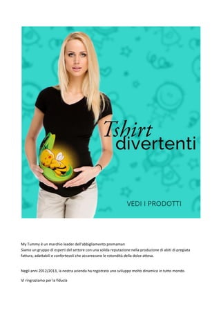 My Tummy  un marchio leader dell'abbigliamento premaman
Siamo un gruppo di esperti del settore con una solida reputazione nella produzione di abiti di pregiata
fattura, adattabili e confortevoli che accarezzano le rotondit della dolce attesa.
Negli anni 2012/2013, la nostra azienda ha registrato uno sviluppo molto dinamico in tutto mondo.
Vi ringraziamo per la fiducia
 