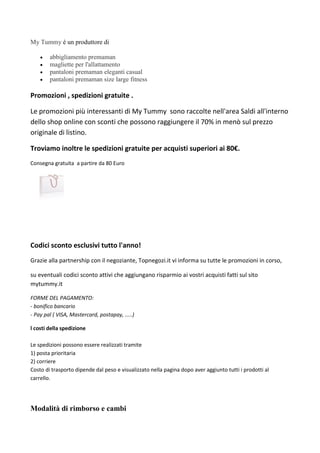 My Tummy  un produttore di
? abbigliamento premaman
? magliette per l'allattamento
? pantaloni premaman eleganti casual
? pantaloni premaman size large fitness
Promozioni , spedizioni gratuite .
Le promozioni pi interessanti di My Tummy sono raccolte nell'area Saldi all'interno
dello shop online con sconti che possono raggiungere il 70% in men sul prezzo
originale di listino.
Troviamo inoltre le spedizioni gratuite per acquisti superiori ai 80.
Consegna gratuita a partire da 80 Euro
Codici sconto esclusivi tutto l'anno!
Grazie alla partnership con il negoziante, Topnegozi.it vi informa su tutte le promozioni in corso,
su eventuali codici sconto attivi che aggiungano risparmio ai vostri acquisti fatti sul sito
mytummy.it
FORME DEL PAGAMENTO:
- bonifico bancario
- Pay pal ( VISA, Mastercard, postapay, .....)
l costi della spedizione
Le spedizioni possono essere realizzati tramite
1) posta prioritaria
2) corriere
Costo di trasporto dipende dal peso e visualizzato nella pagina dopo aver aggiunto tutti i prodotti al
carrello.
Modalit di rimborso e cambi
 