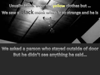 Usually Monk wear the yellow clothes but …We saw a black monk which is so strange and he is gone…  We asked a parson who stayed outside of doorBut he didn’t see anything he said…