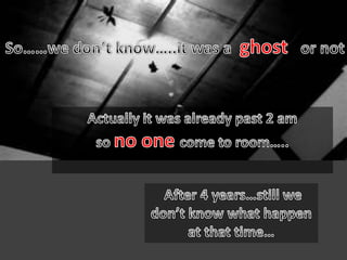 So……we don’t know…..it was a  ghost   or notActually it was already past 2 am so no onecome to room…..After 4 years…still we don’t know what happen at that time…