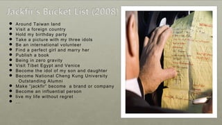  Around Taiwan land
 Visit a foreign country
 Hold my birthday party
 Take a picture with my three idols
 Be an international volunteer
 Find a perfect girl and marry her
 Publish a book
 Being in zero gravity
 Visit Tibet Egypt and Venice
 Become the idol of my son and daughter
 Become National Cheng Kung University
Outstanding Alumni
 Make “jackfir” become a brand or company
 Become an influential person
 live my life without regret
 ...
 