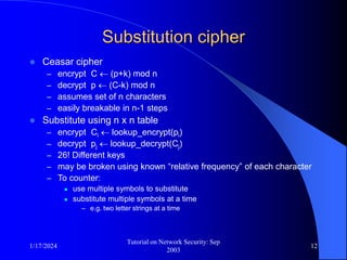 1/17/2024
Tutorial on Network Security: Sep
2003
12
Substitution cipher
 Ceasar cipher
– encrypt C  (p+k) mod n
– decrypt p  (C-k) mod n
– assumes set of n characters
– easily breakable in n-1 steps
 Substitute using n x n table
– encrypt Ci  lookup_encrypt(pi)
– decrypt pj  lookup_decrypt(Cj)
– 26! Different keys
– may be broken using known “relative frequency” of each character
– To counter:
 use multiple symbols to substitute
 substitute multiple symbols at a time
– e.g. two letter strings at a time
 