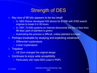 1/17/2024
Tutorial on Network Security: Sep
2003
17
Strength of DES
 Key size of 56 bits appears to be too small
– In 1993 Weiner developed HW device for $100K with 5760 search
engines to break it in 35 hours
– In 1997, 70,000 systems on Internet discovered the key in less than
96 days (part of plaintext is given)
– Automating the process is difficult, unless plaintext is known
 Perhaps breakable by studying and exploiting weakness
– Differential cryptanalysis
– Linear cryptanalysis
 Trapdoor
– US Govt changed the original design
 Continues to enjoy wide acceptibility
– Particularly with triple-DES (used in PGP)
 