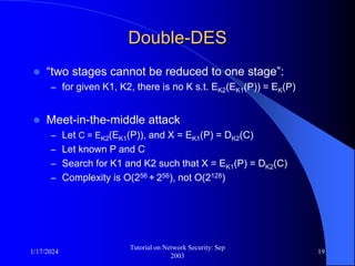 1/17/2024
Tutorial on Network Security: Sep
2003
19
Double-DES
 “two stages cannot be reduced to one stage”:
– for given K1, K2, there is no K s.t. EK2(EK1(P)) = EK(P)
 Meet-in-the-middle attack
– Let C = EK2(EK1(P)), and X = EK1(P) = DK2(C)
– Let known P and C
– Search for K1 and K2 such that X = EK1(P) = DK2(C)
– Complexity is O(256 + 256), not O(2128)
 