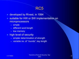 1/17/2024
Tutorial on Network Security: Sep
2003
22
RC5
 developed by Rivest, in 1994
 suitable for HW or SW implementation on
microprocessors
– simple
– different word length
– low memory
 high level of security
– simpler determination of strength
– variable no. of “rounds”, key length
 