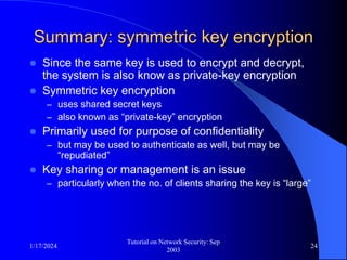 1/17/2024
Tutorial on Network Security: Sep
2003
24
Summary: symmetric key encryption
 Since the same key is used to encrypt and decrypt,
the system is also know as private-key encryption
 Symmetric key encryption
– uses shared secret keys
– also known as “private-key” encryption
 Primarily used for purpose of confidentiality
– but may be used to authenticate as well, but may be
“repudiated”
 Key sharing or management is an issue
– particularly when the no. of clients sharing the key is “large”
 