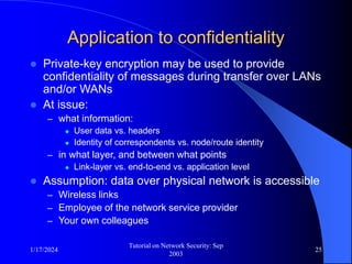 1/17/2024
Tutorial on Network Security: Sep
2003
25
Application to confidentiality
 Private-key encryption may be used to provide
confidentiality of messages during transfer over LANs
and/or WANs
 At issue:
– what information:
 User data vs. headers
 Identity of correspondents vs. node/route identity
– in what layer, and between what points
 Link-layer vs. end-to-end vs. application level
 Assumption: data over physical network is accessible
– Wireless links
– Employee of the network service provider
– Your own colleagues
 