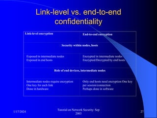 1/17/2024
Tutorial on Network Security: Sep
2003
27
Link-level vs. end-to-end
confidentiality
Link-level encryption End-to-end encryption
Security within nodes, hosts
Exposed in intermediate nodes
Exposed in end hosts
Encrypted in intermediate nodes
Encrypted/Decrypted by end hosts
Role of end devices, intermediate nodes
Intermediate nodes require encryption
One key for each link
Done in hardware
Only end hosts need encryption One key
per session/connection
Perhaps done in software
 