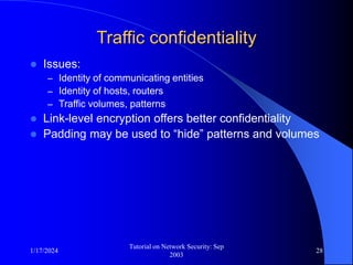 1/17/2024
Tutorial on Network Security: Sep
2003
28
Traffic confidentiality
 Issues:
– Identity of communicating entities
– Identity of hosts, routers
– Traffic volumes, patterns
 Link-level encryption offers better confidentiality
 Padding may be used to “hide” patterns and volumes
 