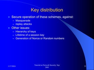 1/17/2024
Tutorial on Network Security: Sep
2003
33
Key distribution
 Secure operation of these schemes, against:
– Masquerade
– replay attacks
 Other issues:
– Hierarchy of keys
– Lifetime of a session key
– Generation of Nonce or Random numbers
 