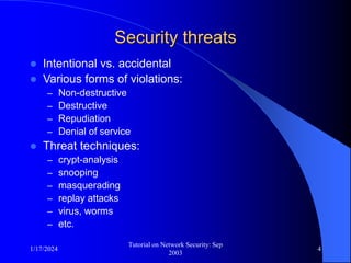 1/17/2024
Tutorial on Network Security: Sep
2003
4
Security threats
 Intentional vs. accidental
 Various forms of violations:
– Non-destructive
– Destructive
– Repudiation
– Denial of service
 Threat techniques:
– crypt-analysis
– snooping
– masquerading
– replay attacks
– virus, worms
– etc.
 