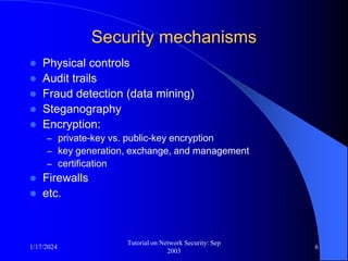 1/17/2024
Tutorial on Network Security: Sep
2003
6
Security mechanisms
 Physical controls
 Audit trails
 Fraud detection (data mining)
 Steganography
 Encryption:
– private-key vs. public-key encryption
– key generation, exchange, and management
– certification
 Firewalls
 etc.
 