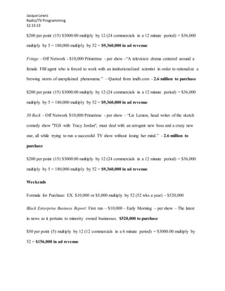 Jacque Lewis
Radio/TV Programming
12.13.13
$200 per point (15) $3000.00 multiply by 12 (24 commercials in a 12 minute period) = $36,000
multiply by 5 = 180,000 multiply by 52 = $9,360,000 in ad revenue
Fringe – Off Network - $10,000 Primetime - per show –“A television drama centered around a
female FBI agent who is forced to work with an institutionalized scientist in order to rationalize a
brewing storm of unexplained phenomena.” – Quoted from imdb.com - 2.6 million to purchase
$200 per point (15) $3000.00 multiply by 12 (24 commercials in a 12 minute period) = $36,000
multiply by 5 = 180,000 multiply by 52 = $9,360,000 in ad revenue
30 Rock – Off Network $10,000 Primetime - per show – “Liz Lemon, head writer of the sketch
comedy show "TGS with Tracy Jordan", must deal with an arrogant new boss and a crazy new
star, all while trying to run a successful TV show without losing her mind.” - 2.6 million to
purchase
$200 per point (15) $3000.00 multiply by 12 (24 commercials in a 12 minute period) = $36,000
multiply by 5 = 180,000 multiply by 52 = $9,360,000 in ad revenue
Weekends
Formula for Purchase: EX. $10,000 or $5,000 multiply by 52 (52 wks a year) - $520,000
Black Enterprise Business Report: First run – $10,000 – Early Morning – per show – The latest
in news as it pertains to minority owned businesses. $520,000 to purchase
$50 per point (5) multiply by 12 (12 commercials in a 6 minute period) = $3000.00 multiply by
52 = $156,000 in ad revenue
 